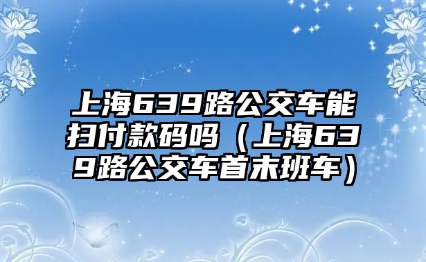 上海639路公交車能掃付款碼嗎（上海639路公交車首末班車）