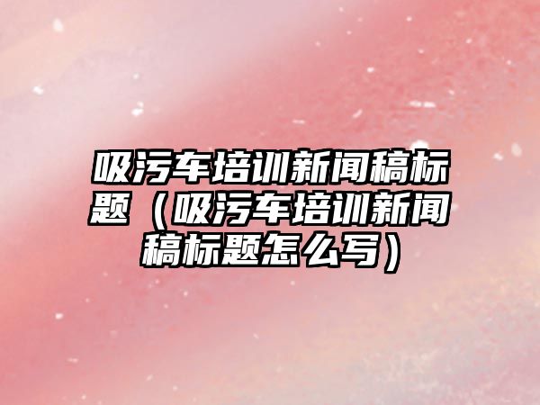 吸污車培訓(xùn)新聞稿標題（吸污車培訓(xùn)新聞稿標題怎么寫）