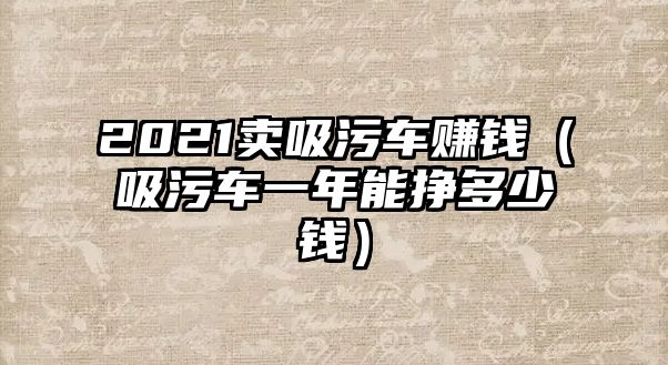 2021賣吸污車賺錢（吸污車一年能掙多少錢）