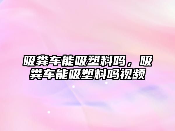 吸糞車能吸塑料嗎，吸糞車能吸塑料嗎視頻