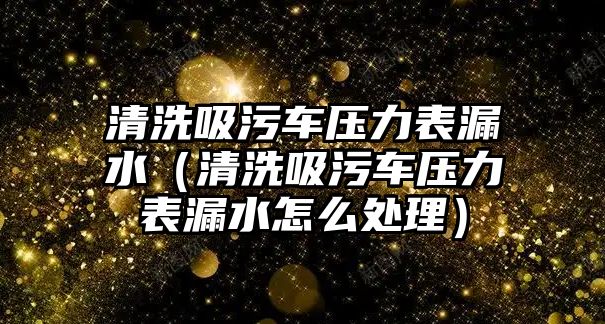 清洗吸污車壓力表漏水（清洗吸污車壓力表漏水怎么處理）