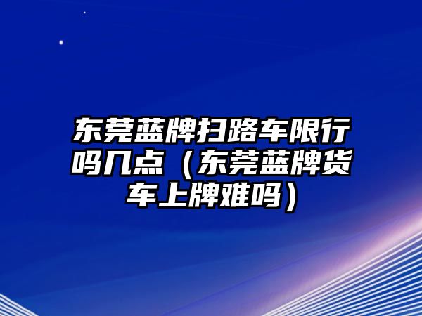 東莞藍牌掃路車限行嗎幾點（東莞藍牌貨車上牌難嗎）