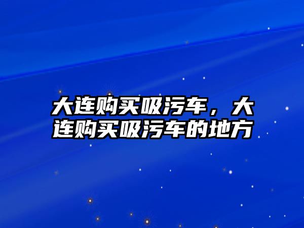 大連購買吸污車，大連購買吸污車的地方