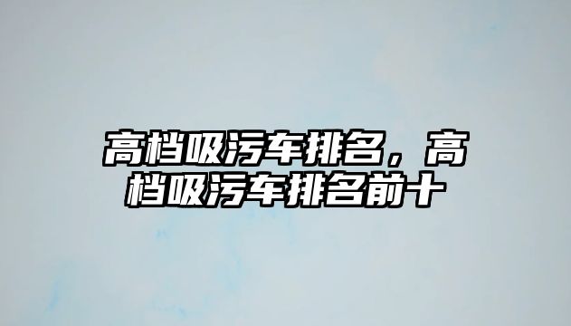 高檔吸污車排名，高檔吸污車排名前十