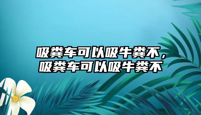 吸糞車可以吸牛糞不，吸糞車可以吸牛糞不