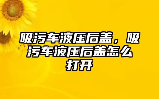 吸污車液壓后蓋，吸污車液壓后蓋怎么打開