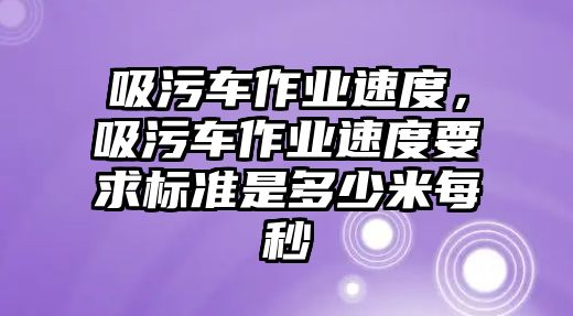 吸污車作業(yè)速度，吸污車作業(yè)速度要求標準是多少米每秒