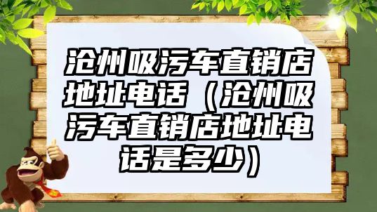 滄州吸污車直銷店地址電話（滄州吸污車直銷店地址電話是多少）