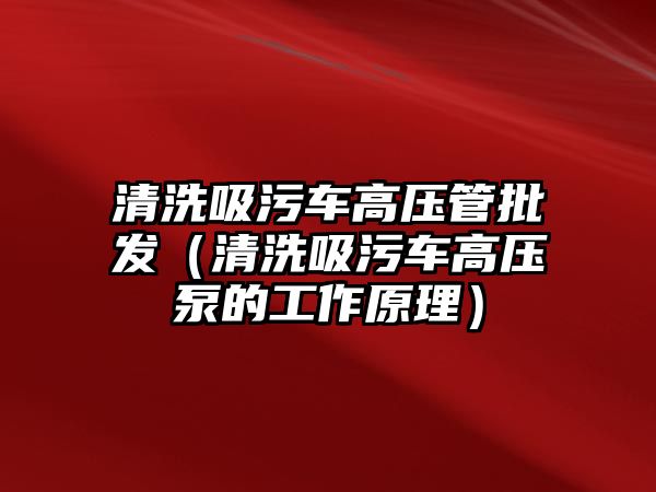 清洗吸污車高壓管批發(fā)（清洗吸污車高壓泵的工作原理）