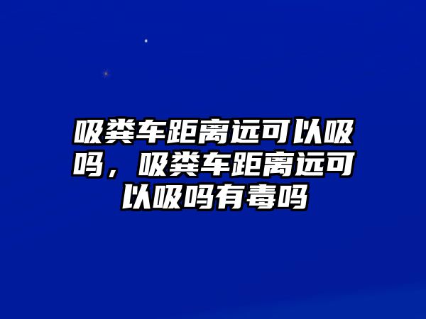 吸糞車距離遠可以吸嗎，吸糞車距離遠可以吸嗎有毒嗎