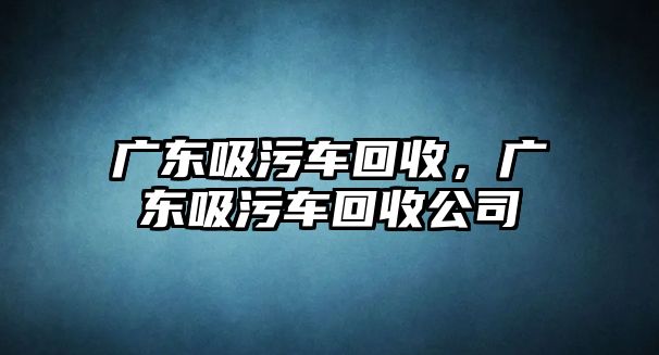 廣東吸污車回收，廣東吸污車回收公司