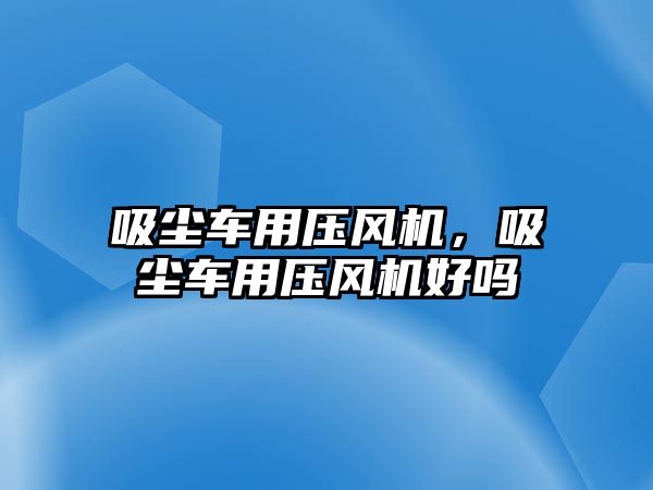 吸塵車用壓風(fēng)機(jī)，吸塵車用壓風(fēng)機(jī)好嗎