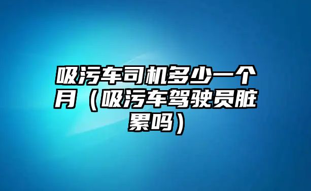 吸污車司機(jī)多少一個(gè)月（吸污車駕駛員臟累嗎）