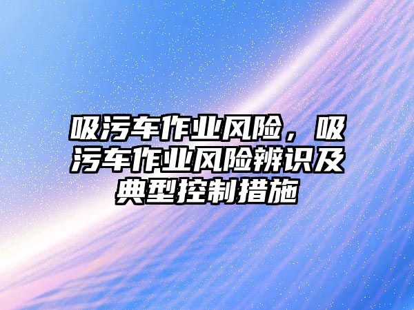 吸污車作業(yè)風(fēng)險(xiǎn)，吸污車作業(yè)風(fēng)險(xiǎn)辨識(shí)及典型控制措施