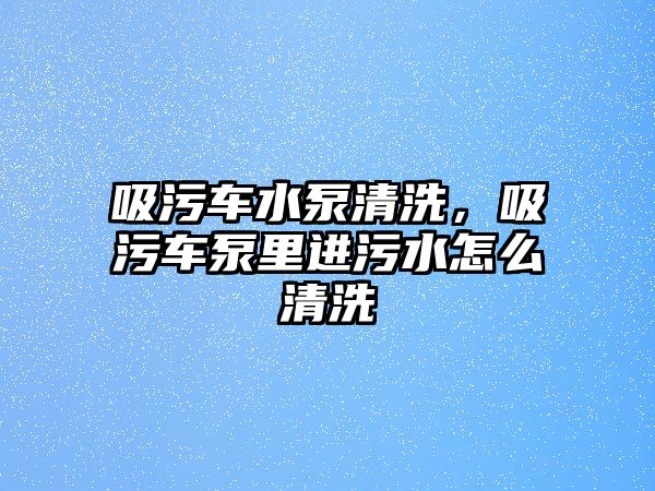 吸污車水泵清洗，吸污車泵里進污水怎么清洗