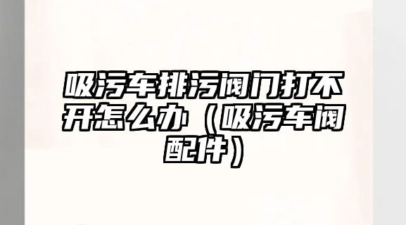 吸污車排污閥門打不開怎么辦（吸污車閥配件）