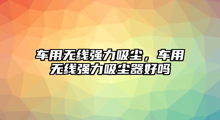 車(chē)用無(wú)線(xiàn)強(qiáng)力吸塵，車(chē)用無(wú)線(xiàn)強(qiáng)力吸塵器好嗎