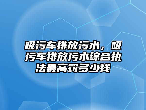 吸污車排放污水，吸污車排放污水綜合執(zhí)法最高罰多少錢