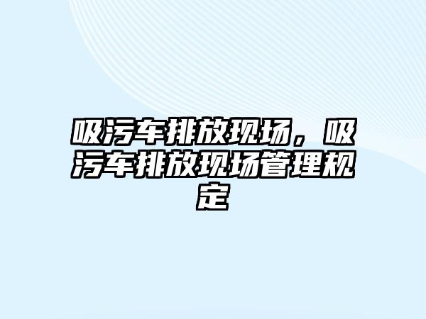 吸污車排放現(xiàn)場，吸污車排放現(xiàn)場管理規(guī)定