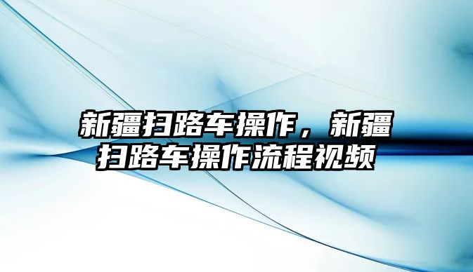 新疆掃路車操作，新疆掃路車操作流程視頻