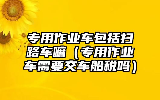 專用作業(yè)車包括掃路車嘛（專用作業(yè)車需要交車船稅嗎）