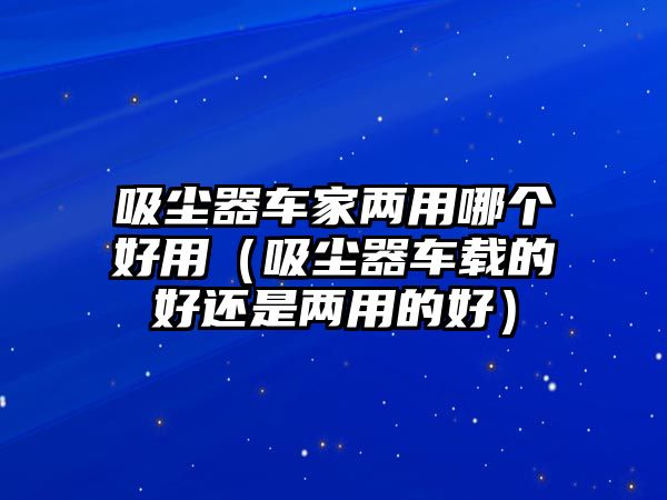 吸塵器車(chē)家兩用哪個(gè)好用（吸塵器車(chē)載的好還是兩用的好）