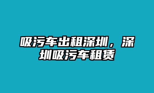 吸污車出租深圳，深圳吸污車租賃