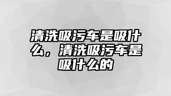 清洗吸污車是吸什么，清洗吸污車是吸什么的