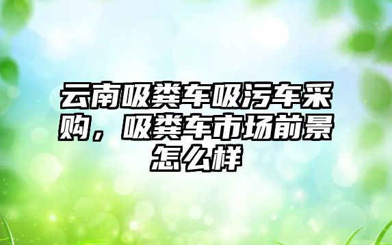 云南吸糞車吸污車采購，吸糞車市場前景怎么樣