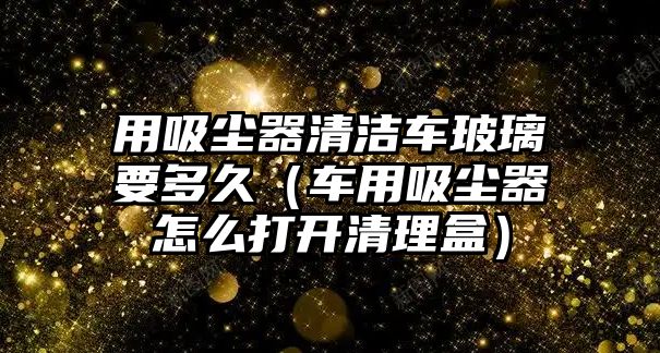 用吸塵器清潔車玻璃要多久（車用吸塵器怎么打開清理盒）