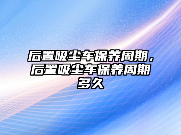 后置吸塵車保養(yǎng)周期，后置吸塵車保養(yǎng)周期多久