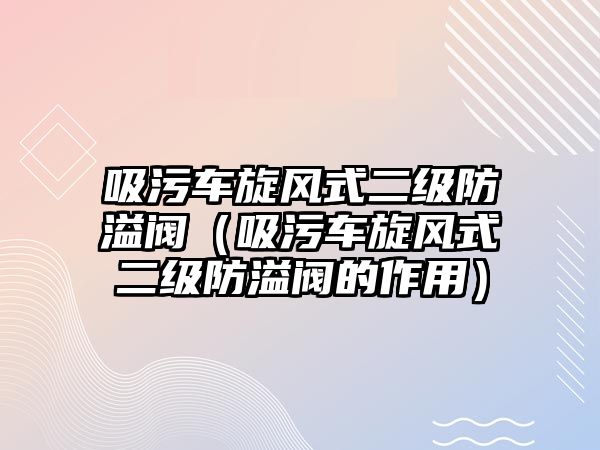 吸污車旋風(fēng)式二級防溢閥（吸污車旋風(fēng)式二級防溢閥的作用）