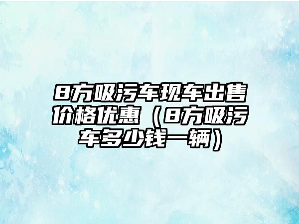 8方吸污車現(xiàn)車出售價(jià)格優(yōu)惠（8方吸污車多少錢一輛）