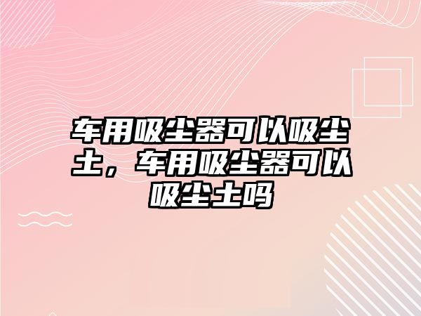 車用吸塵器可以吸塵土，車用吸塵器可以吸塵土嗎