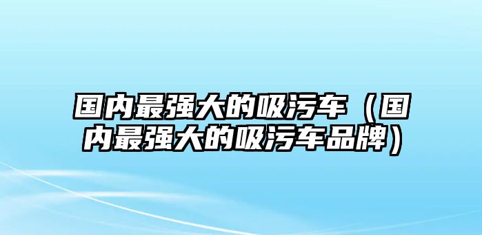 國內(nèi)最強(qiáng)大的吸污車（國內(nèi)最強(qiáng)大的吸污車品牌）