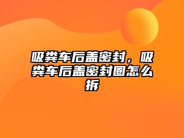 吸糞車后蓋密封，吸糞車后蓋密封圈怎么拆