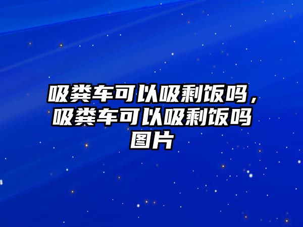 吸糞車可以吸剩飯嗎，吸糞車可以吸剩飯嗎圖片