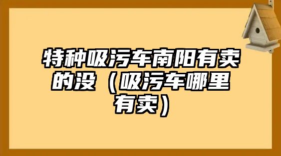 特種吸污車南陽有賣的沒（吸污車哪里有賣）