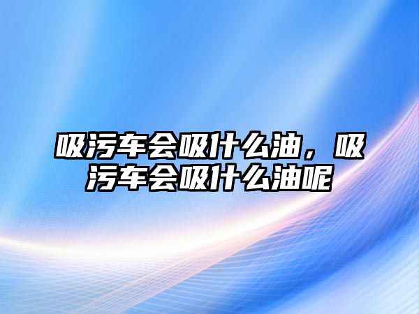 吸污車會(huì)吸什么油，吸污車會(huì)吸什么油呢