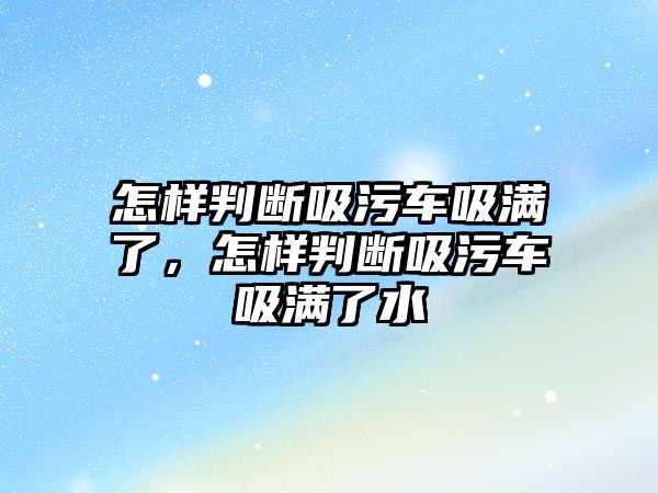 怎樣判斷吸污車吸滿了，怎樣判斷吸污車吸滿了水