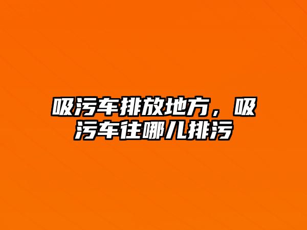 吸污車排放地方，吸污車往哪兒排污