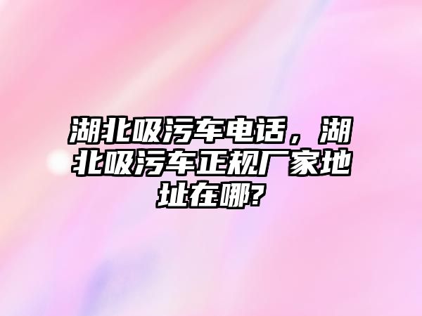 湖北吸污車電話，湖北吸污車正規(guī)廠家地址在哪?