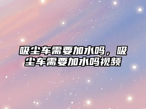 吸塵車需要加水嗎，吸塵車需要加水嗎視頻