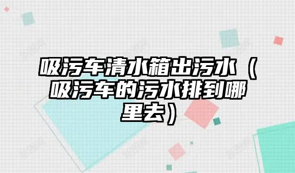 吸污車清水箱出污水（吸污車的污水排到哪里去）