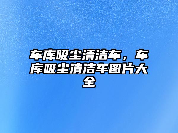 車庫吸塵清潔車，車庫吸塵清潔車圖片大全