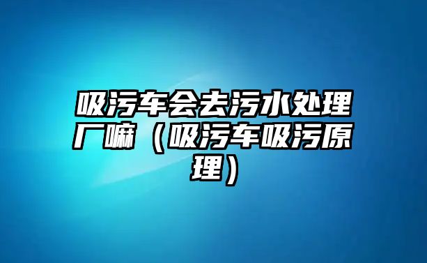 吸污車會(huì)去污水處理廠嘛（吸污車吸污原理）