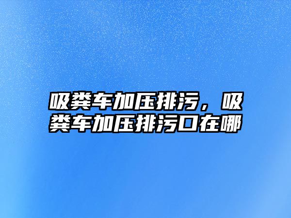 吸糞車加壓排污，吸糞車加壓排污口在哪