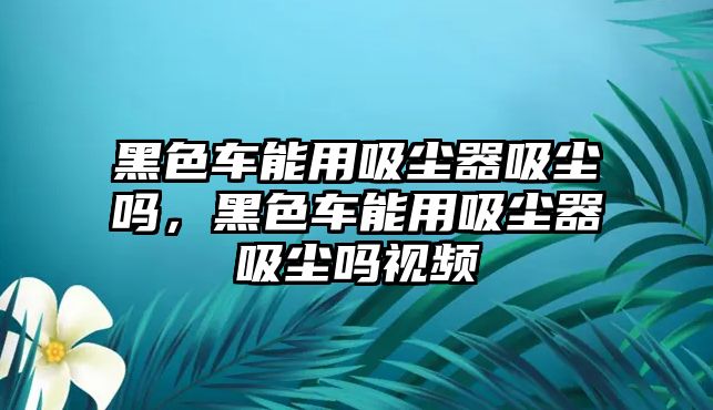 黑色車能用吸塵器吸塵嗎，黑色車能用吸塵器吸塵嗎視頻