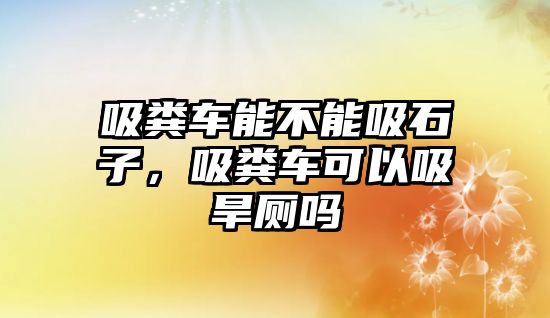 吸糞車能不能吸石子，吸糞車可以吸旱廁嗎