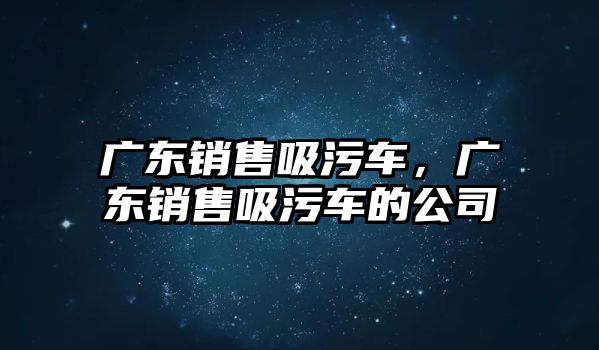 廣東銷售吸污車，廣東銷售吸污車的公司